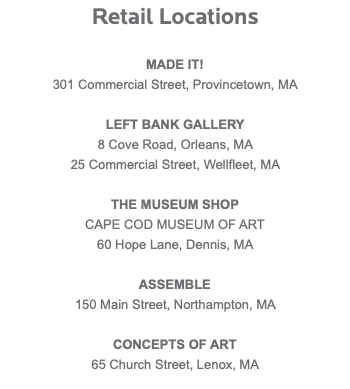 Retail Locations MADE IT! 301 Commercial Street, Provincetown, MA LEFT BANK GALLERY 8 Cove Road, Orleans, MA 25 Commercial Street, Wellfleet, MA THE MUSEUM SHOP CAPE COD MUSEUM OF ART 60 Hope Lane, Dennis, MA ASSEMBLE 150 Main Street, Northampton, MA CONCEPTS OF ART 65 Church Street, Lenox, MA 